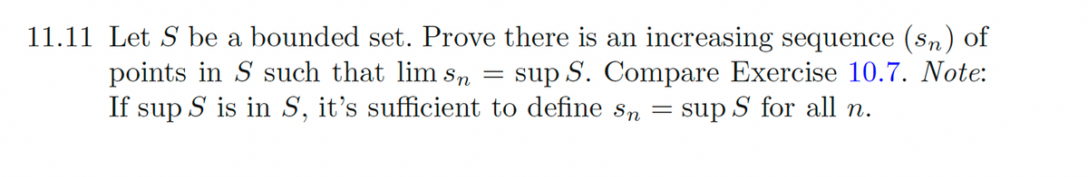 11.11 Let S be a bounded set. Prove there is an increasing sequence (sn) of
points in S such that lim sn = sup S. Compare Exercise 10.7. Note:
If sup S is in S, it's sufficient to define sn
sup S for all n.
=