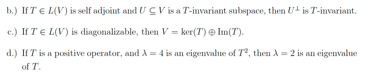 b.) If T = L(V) is self adjoint and U CV is a T-invariant subspace, then U is T-invariant.
c.) If T € L(V) is diagonalizable, then V = ker(T) © Im(T).
d.) If T is a positive operator, and
of T.
=
4 is an eigenvalue of T², then λ = 2 is an eigenvalue
