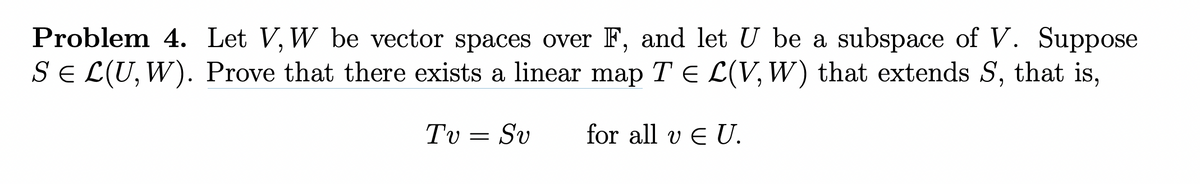 Problem 4. Let V, W be vector spaces over F, and let U be a subspace of V. Suppose
S = L(U, W). Prove that there exists a linear map T = L(V, W) that extends S, that is,
for all v EU.
Τυ
=
Sv