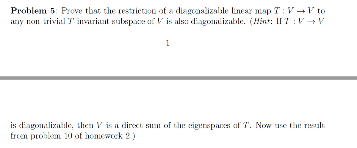 Problem 5: Prove that the restriction of a diagonalizable linear map T : V → V to
any non-trivial T-invariant subspace of V is also diagonalizable. (Hint: If T: V → V
1
is diagonalizable, then V is a direct sum of the eigenspaces of T. Now use the result
from problem 10 of homework 2.)