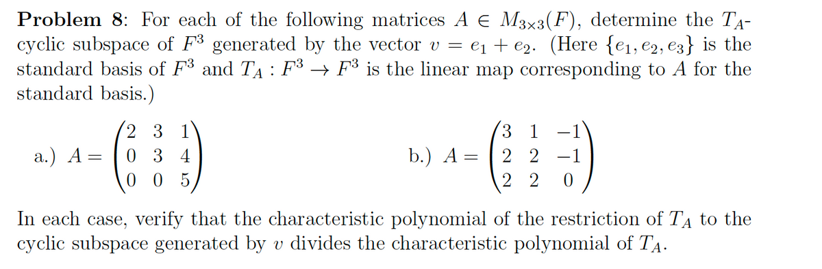 Problem 8: For each of the following matrices A € M3×3(F), determine the TA-
cyclic subspace of F3 generated by the vector v = e₁ + €₂. (Here {e₁,e2, €3} is the
standard basis of F³ and T₁ : F³ → F³ is the linear map corresponding to A for the
standard basis.)
a.) A =
23 1
034
005
b.) A =
1
2 2 -1
22 0
In each case, verify that the characteristic polynomial of the restriction of TA to the
cyclic subspace generated by v divides the characteristic polynomial of TÂ·