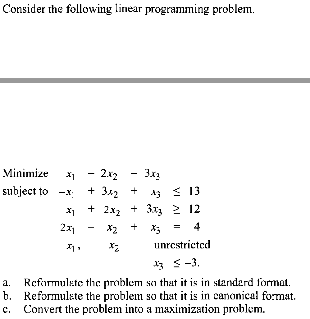 Consider the following linear programming problem.
Minimize X1
subject to -x₁
X1
2x1
- 2x2
+ 3x2
+ 2x2
X2
X1,
x2
3x3
+
X313
+ 3x3 ≥ 12
+
X3
4
unrestricted
x3 ≤ -3.
a.
Reformulate the problem so that it is in standard format.
b. Reformulate the problem so that it is in canonical format.
Convert the problem into a maximization problem.
C.
-