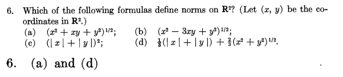 6. Which of the following formulas define norms on R²? (Let (x, y) be the co-
ordinates in R².)
6.
(a) (x² + xy + y²) ¹/²;
(c) (x +| y |) ²;
(a) and (d)
(b)
(d)
(x² - 3xy + y²) ¹/2;
(x+| y |) + ²/ (x² + y²) ¹/²