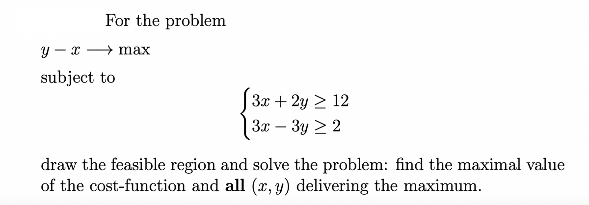 For the problem
y - x
subject to
→ max
3x + 2y ≥ 12
3x-3y > 2
draw the feasible region and solve the problem: find the maximal value
of the cost-function and all (x, y) delivering the maximum.