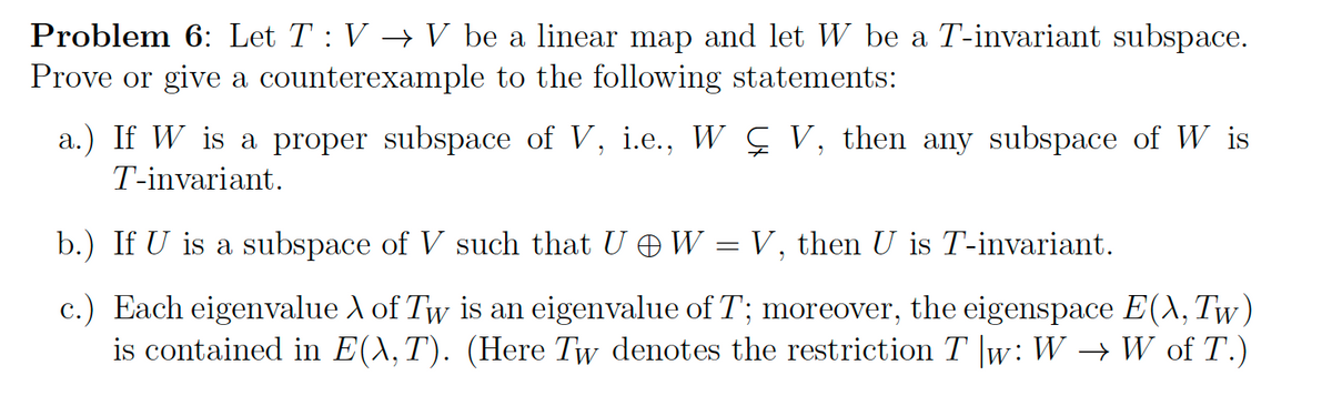 Problem 6: Let T : V → V be a linear map and let W be a T-invariant subspace.
Prove or give a counterexample to the following statements:
a.) If W is a proper subspace of V, i.e., W Ç V, then any subspace of W is
T-invariant.
b.) If U is a subspace of V such that U W
=
V, then U is T-invariant.
c.) Each eigenvalue A of Tw is an eigenvalue of T; moreover, the eigenspace E(X, Tw)
is contained in E(X, T). (Here Tw denotes the restriction T |w: W → W of T.)