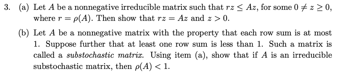 3. (a) Let A be a nonnegative irreducible matrix such that rz ≤ Az, for some 0 ‡z ≥ 0,
where r = p(A). Then show that rz = Az and z> 0.
(b) Let A be a nonnegative matrix with the property that each row sum is at most
1. Suppose further that at least one row sum is less than 1. Such a matrix is
called a substochastic matrix. Using item (a), show that if A is an irreducible
substochastic matrix, then p(A) < 1.