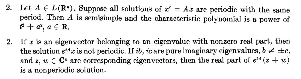 2. Let AL(R"). Suppose all solutions of x' = Ax are periodic with the same
period. Then A is semisimple and the characteristic polynomial is a power of
t² + a², a € R.
2. If x is an eigenvector belonging to an eigenvalue with nonzero real part, then
the solution etax is not periodic. If ib, ic are pure imaginary eigenvalues, b ‡ ±c,
and z, w E C" are corresponding eigenvectors, then the real part of e¹4 (z + w)
is a nonperiodic solution.