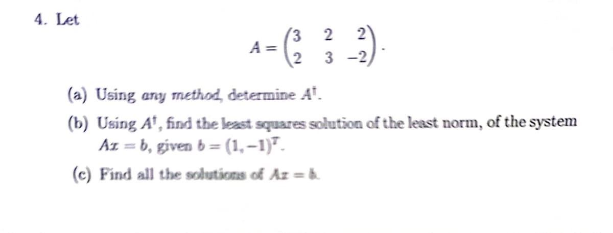 4. Let
= (²
2
A =
2
_-²).
3-2
(a) Using any method, determine At.
(b) Using A¹, find the least squares solution of the least norm, of the system
Az = b, given b = (1,−1)².
(c) Find all the solutions of Az = b.