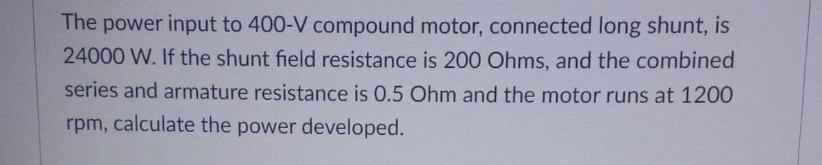 The power input to 400-V compound motor, connected long shunt, is
24000 W. If the shunt field resistance is 200 Ohms, and the combined
series and armature resistance is 0.5 Ohm and the motor runs at 1200
rpm, calculate the power developed.
