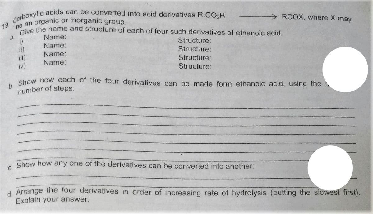 be an organic or inorganic group.
> RCOX, where X may
ve the name and structure of each of four such derivatives of ethanoic acid.
Name:
Structure:
Name:
ii)
Structure:
Name:
Structure:
Name:
iv)
Structure:
Show how each of the four derivatives can be made form ethanoic acid, using the h
number of steps.
C.
Show how any one of the derivatives can be converted into another:
d Arrange the four derivatives in order of increasing rate of hydrolysis (putting the slowest first).
Explain your answer.
