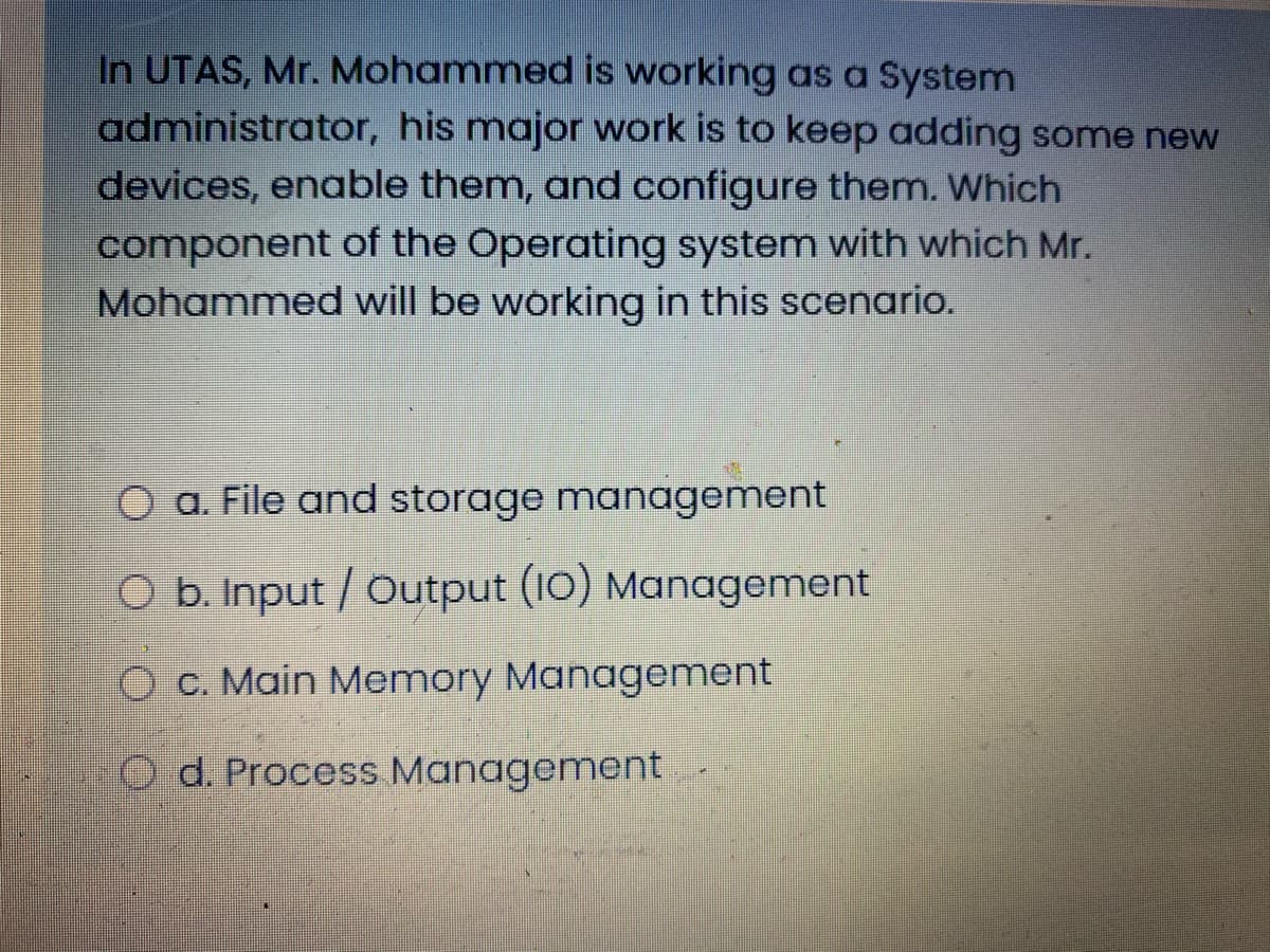 In UTAS, Mr. Mohammed is working as a System
administrator, his major work is to keep adding some new
devices, enable them, and configure them. Which
component of the Operating system with which Mr.
Mohammed will be working in this scenario.
O a. File and storage management
O b. Input / Output (10) Management
O C. Main Memory Management
O d. Process Management
