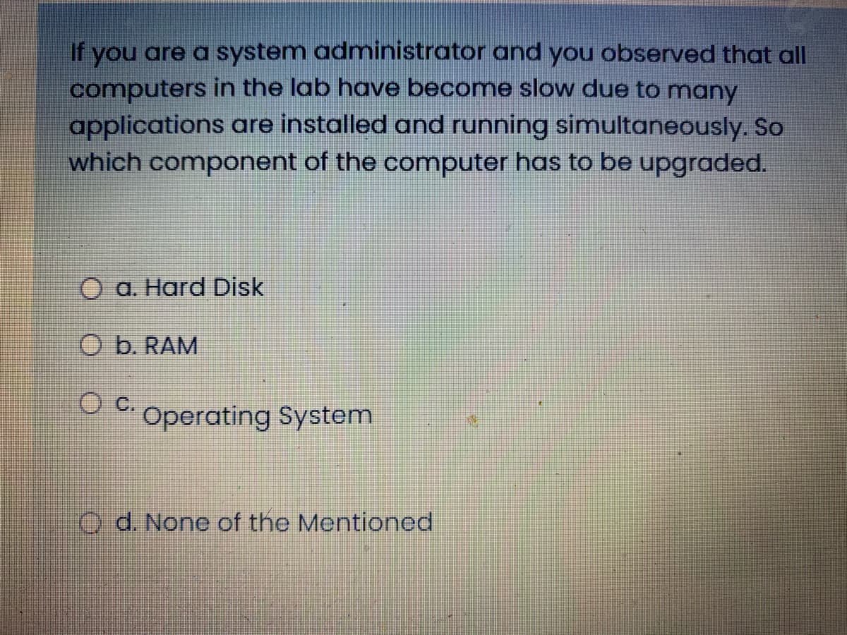 If you are a system administrator and you observed that all
computers in the lab have become slow due to many
applications are installed and running simultaneously. So
which component of the computer has to be upgraded.
O a. Hard Disk
O b. RAM
Operating System
O d. None of the Mentioned
