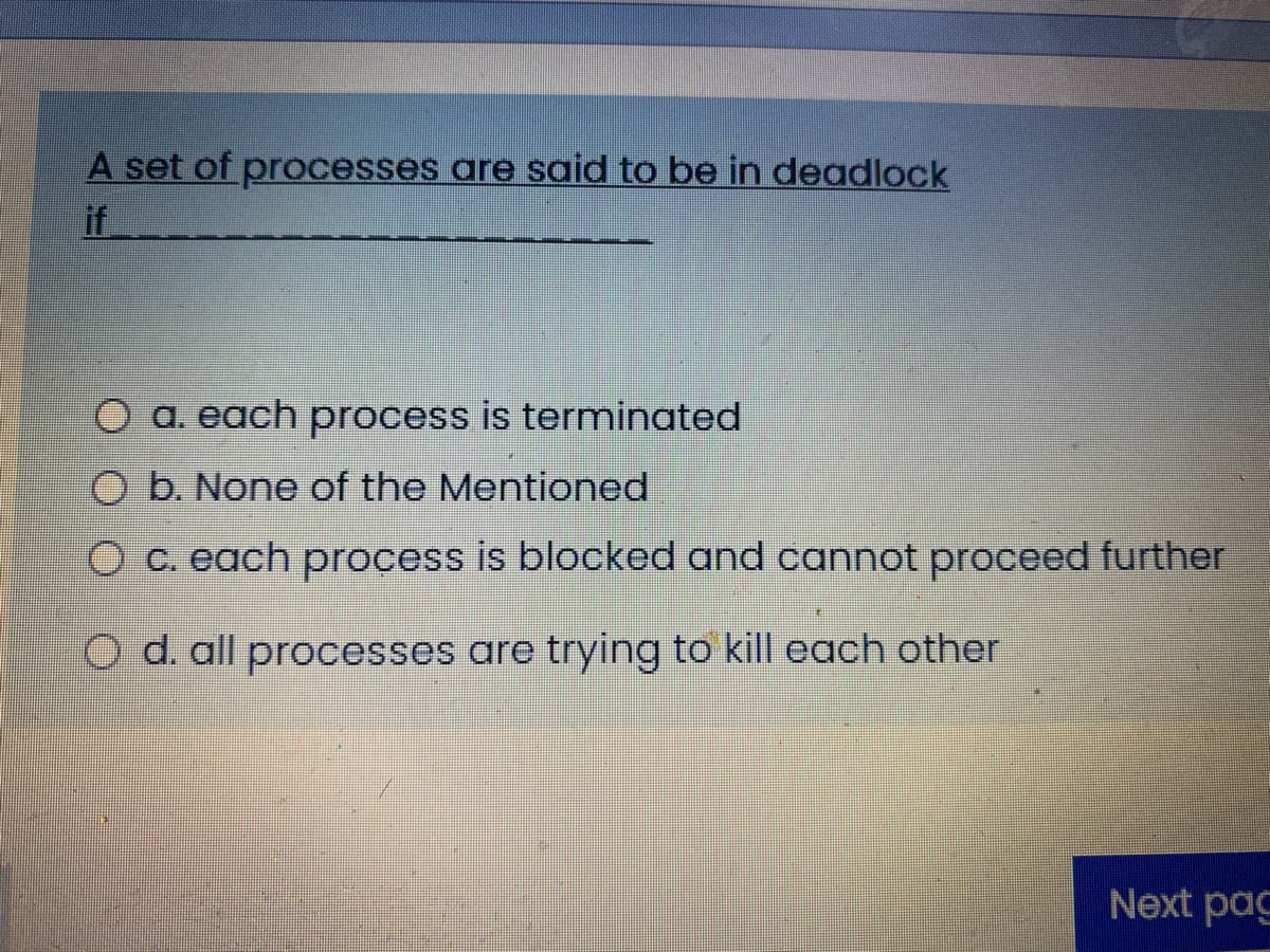 A set of processes are said to be in deadlock
if
O a. each process is terminated
O b. None of the Mentioned
O c. each process is blocked and cannot proceed further
O d. all processes are trying to kill each other
Next pag
