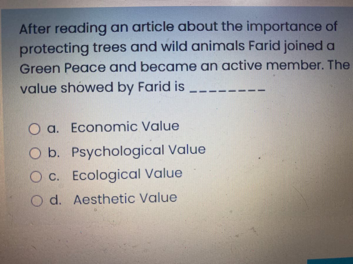 After reading an article about the importance of
protecting trees and wild animals Farid joined a
Green Peace and became an active member. The
value showed by Farid is
O a. Economic Value
b. Psychological Value
O c. Ecological Value
d. Aesthetic Value
