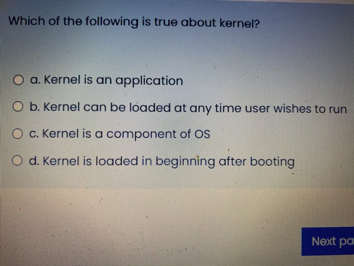 Which of the following is true about kernel?
O a. Kernel is an application
O b. Kernel can be loaded at any time user wishes to run
c. Kernel is a component of OS
O d. Kernel is loaded in beginning after booting
Next pa
