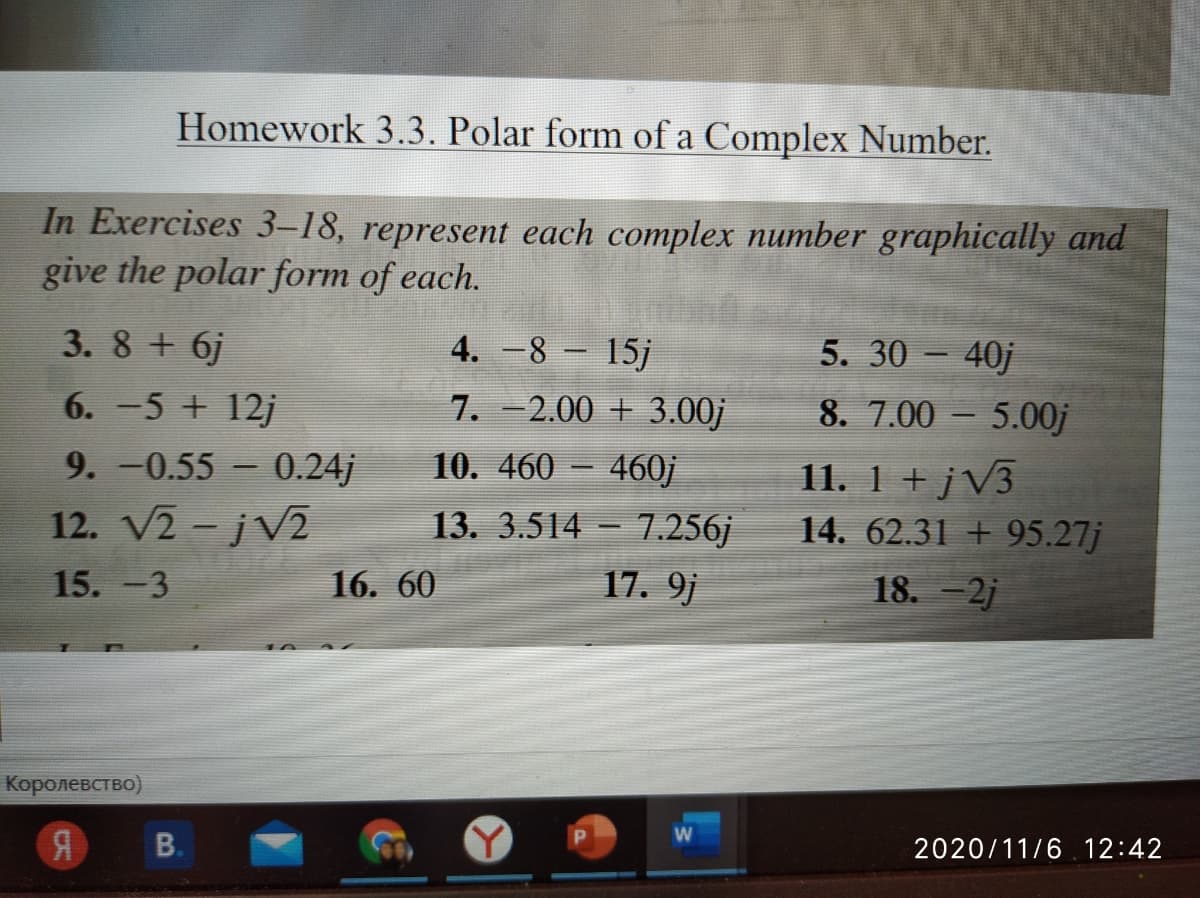 Homework 3.3. Polar form of a Complex Number.
In Exercises 3-18, represent each complex number graphically and
give the polar form of each.
5. 30 – 40j
8. 7.00 – 5.00j
3. 8 + 6j
4. -8 15j
6. -5 + 12j
7. -2.00 + 3.00j
11. 1 + j V3
14. 62.31 + 95.27j
9. -0.55 - 0.24j
10. 460 – 460j
12. V2 - jV2
13. 3.514 - 7.256j
15. -3
16. 60
17. 9j
18. -2j
Королевство)
2020/11/6 12:42
B.
