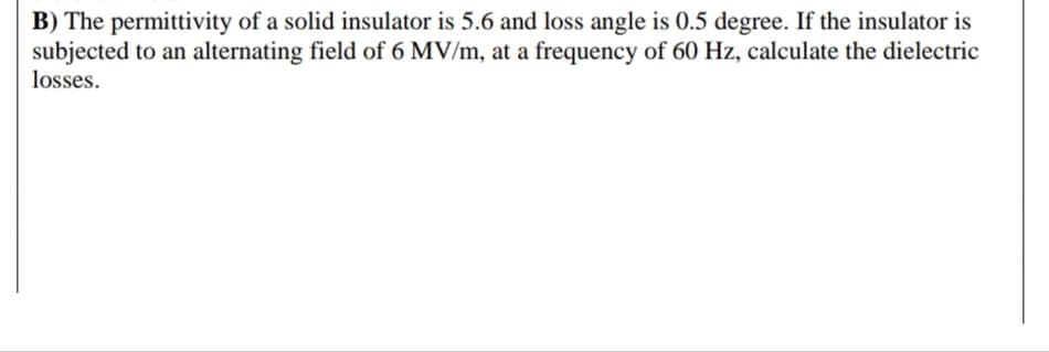 B) The permittivity of a solid insulator is 5.6 and loss angle is 0.5 degree. If the insulator is
subjected to an alternating field of 6 MV/m, at a frequency of 60 Hz, calculate the dielectric
losses.
