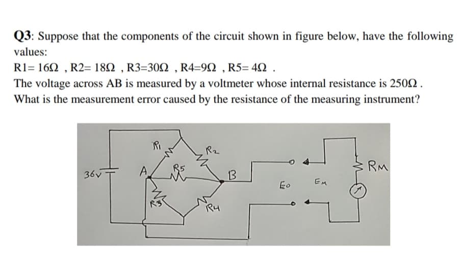 Q3: Suppose that the components of the circuit shown in figure below, have the following
values:
R1= 160 , R2= 182 , R3=302 , R4=9Q , R5= 40 .
The voltage across AB is measured by a voltmeter whose internal resistance is 2502 .
What is the measurement error caused by the resistance of the measuring instrument?
Rz
RM
36v
13
EM
Eo
RS
