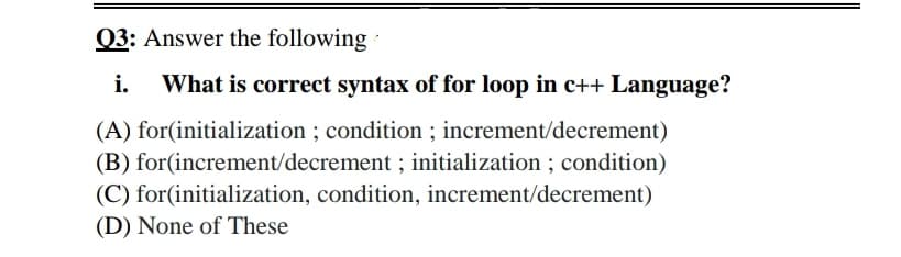 Q3: Answer the following
i.
What is correct syntax of for loop in c++ Language?
(A) for(initialization ; condition ; increment/decrement)
(B) for(increment/decrement ; initialization ; condition)
(C) for(initialization, condition, increment/decrement)
(D) None of These
