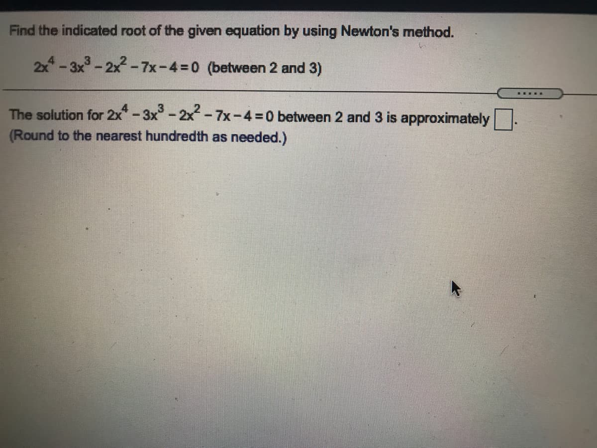 Find the indicated root of the given equation by using Newton's method.
2x-3x-2x-7x-4=0 (between 2 and 3)
The solution for 2x-3x-2x-7x-4=0 between 2 and 3 is approximately
(Round to the nearest hundredth as needed.)
