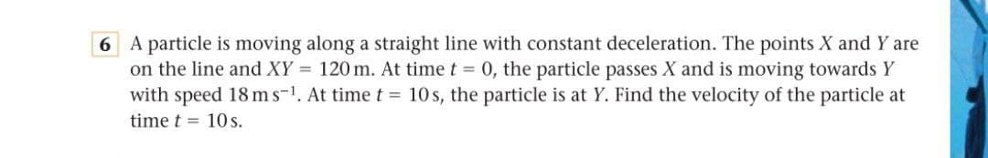 6 A particle is moving along a straight line with constant deceleration. The points X and Y are
on the line and XY = 120 m. At time t = 0, the particle passes X and is moving towards Y
with speed 18 ms-1. At time t = 10 s, the particle is at Y. Find the velocity of the particle at
time t = 10s.
