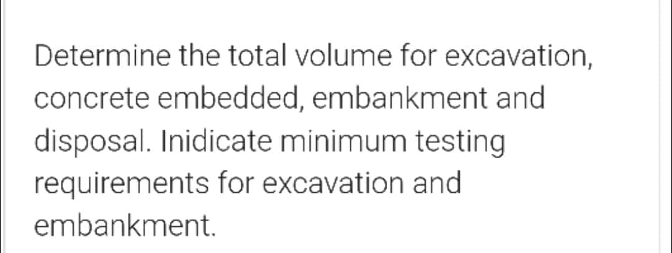 Determine the total volume for excavation,
concrete embedded, embankment and
disposal. Inidicate minimum testing
requirements for excavation and
embankment.
