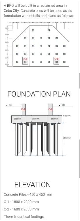A BPO will be built in a reclaimed area in
Cebu City. Concrete piles will be used as its
foundation with details and plans as follows:
125
田
田
田
田
田
田
田
田
田
田
田
田
田
C-1
C-2
田
田
田
田
FOUNDATION PLAN
NGL
C-1
C-2
S70 mm
2250 mm
2000 mm
22no mm
jaso mm
ELEVATION
Concrete Piles - 450 x 450 mm
C-1- 1800 x 2000 mm
C-2-1600 x 2000 mm
There 6 identical footings.
田
田
