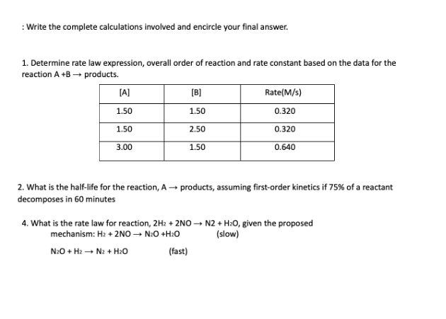 : Write the complete calculations involved and encircle your final answer.
1. Determine rate law expression, overall order of reaction and rate constant based on the data for the
reaction A +B → products.
(A]
[B]
Rate(M/s)
1.50
1.50
0.320
1.50
2.50
0.320
3.00
1.50
0.640
2. What is the half-life for the reaction, A → products, assuming first-order kinetics if 75% of a reactant
decomposes in 60 minutes
4. What is the rate law for reaction, 2H2 + 2NO → N2 + H20, given the proposed
mechanism: Hz + 2NO – N:O +H:0
(slow)
N:0 + H2 - N2 + H20
(fast)
