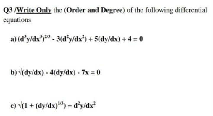 Q3 /Write Only the (Order and Degree) of the following differential
equations
a) (d'y/dx')2 - 3(dy/dx³) + 5(dy/dx) + 4 = 0
b) v(dy/dx) - 4(dy/dx) - 7x = 0
c) v(1 + (dy/dx)) = d'yldx?
