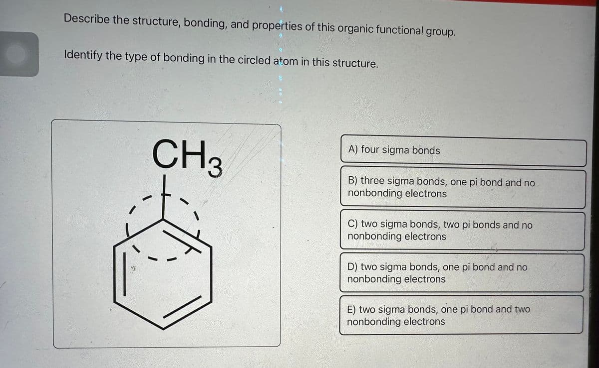 Describe the structure, bonding, and properties of this organic functional group.
0
Identify the type of bonding in the circled atom in this structure.
CH 3
A) four sigma bonds
B) three sigma bonds, one pi bond and no
nonbonding electrons
C) two sigma bonds, two pi bonds and no
nonbonding electrons
D) two sigma bonds, one pi bond and no
nonbonding electrons
E) two sigma bonds, one pi bond and two
nonbonding electrons