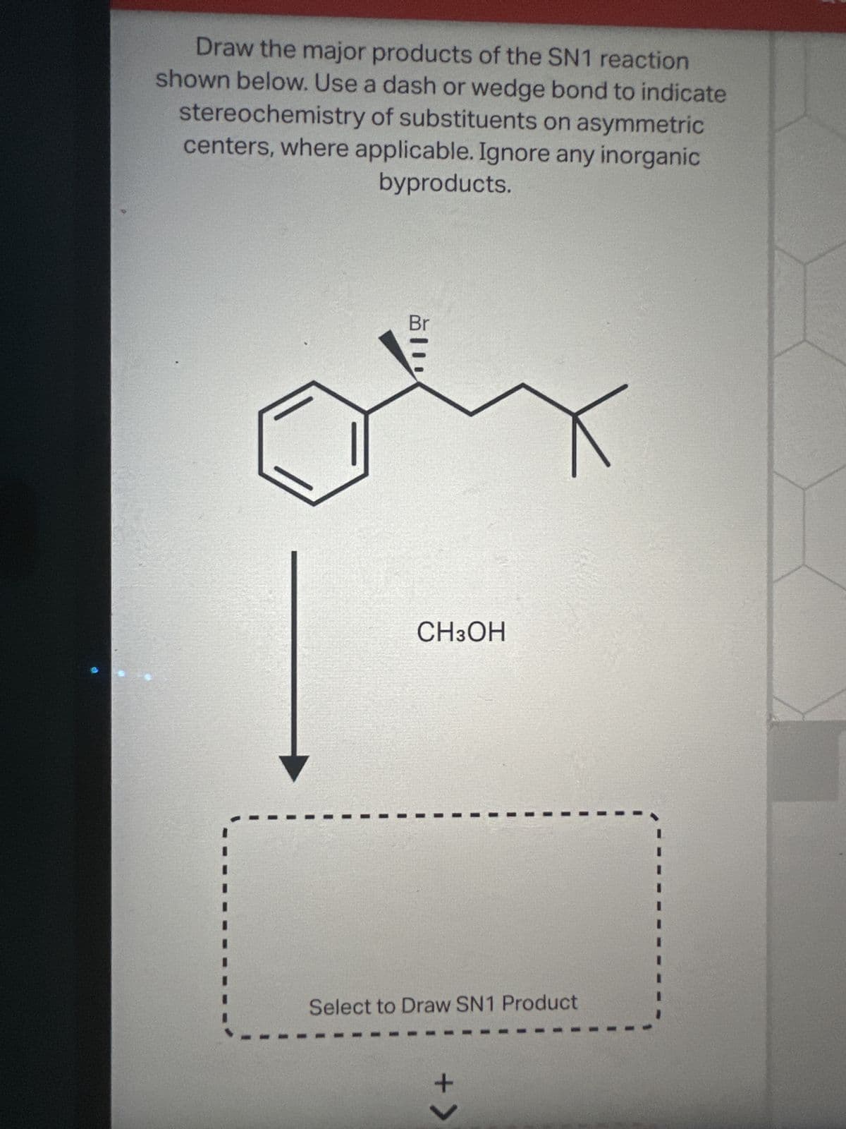 Draw the major products of the SN1 reaction
shown below. Use a dash or wedge bond to indicate
stereochemistry of substituents on asymmetric
centers, where applicable. Ignore any inorganic
byproducts.
Br
CH3OH
Select to Draw SN1 Product
+ >