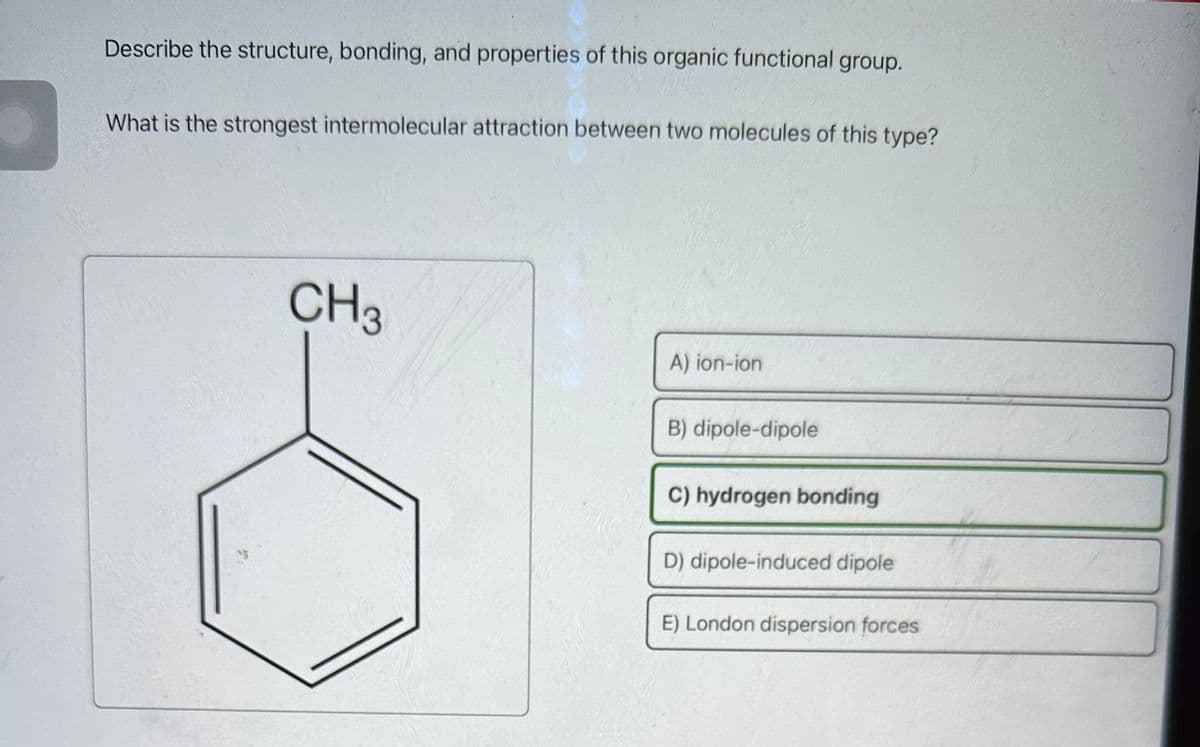 Describe the structure, bonding, and properties of this organic functional group.
What is the strongest intermolecular attraction between two molecules of this type?
CH3
A) ion-ion
B) dipole-dipole
C) hydrogen bonding
D) dipole-induced dipole
E) London dispersion forces