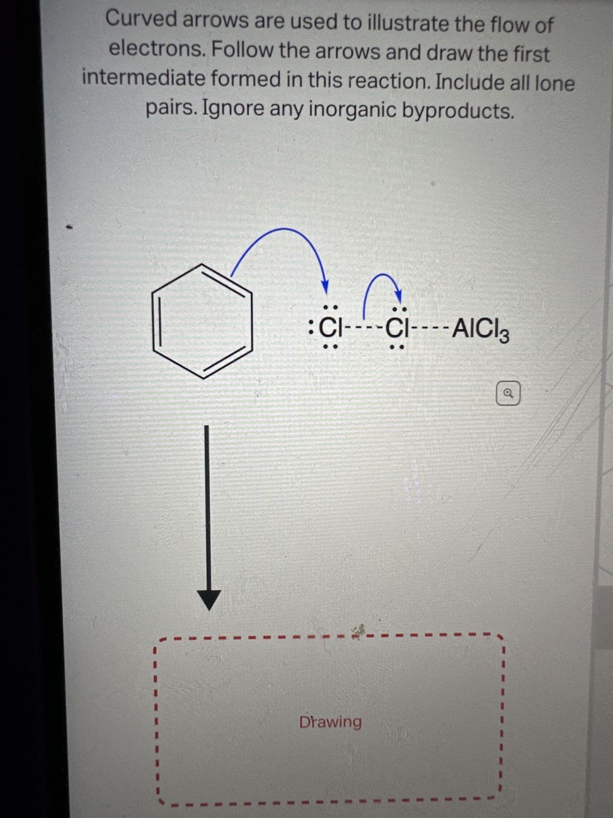 Curved arrows are used to illustrate the flow of
electrons. Follow the arrows and draw the first
intermediate formed in this reaction. Include all lone
pairs. Ignore any inorganic byproducts.
CI----CI---- AICI 3
Drawing
Q