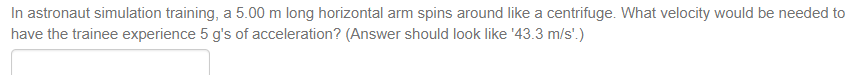 In astronaut simulation training, a 5.00 m long horizontal arm spins around like a centrifuge. What velocity would be needed to
have the trainee experience 5 g's of acceleration? (Answer should look like '43.3 m/s'.)
