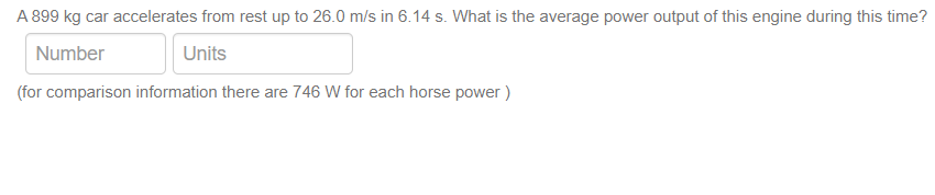 A 899 kg car accelerates from rest up to 26.0 m/s in 6.14 s. What is the average power output of this engine during this time?
Number
Units
(for comparison information there are 746 W for each horse power )
