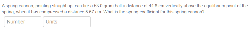 A spring cannon, pointing straight up, can fire a 53.0 gram ball a distance of 44.8 cm vertically above the equilibrium point of the
spring, when it has compressed a distance 5.67 cm. What is the spring coefficient for this spring cannon?
Number
Units
