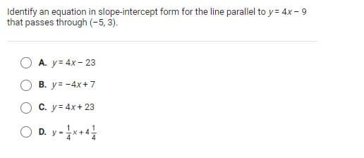 Identify an equation in slope-intercept form for the line parallel to y = 4x - 9
that passes through (-5, 3).
A. y= 4x - 23
В. у%3-4x+7
С. у- 4x+ 23
O D. y-*+*
