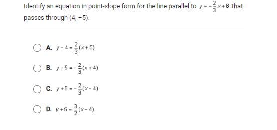 Identify an equation in point-slope form for the line parallel to y --
-x+8 that
passes through (4, -5).
O A. y-4-*+5)
(x+
B. y-5 --(x+ 4)
O C. y+5 --x- 4)
O D. y+5-(x-4)
