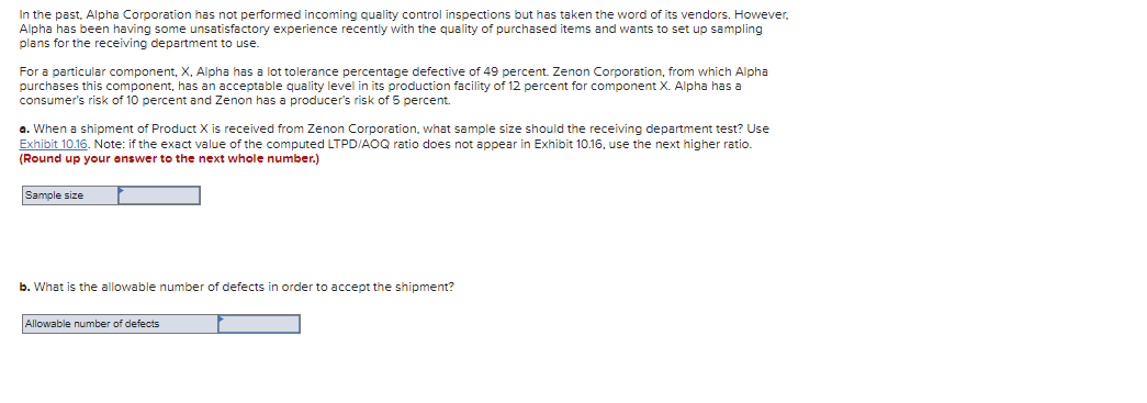 In the past, Alpha Corporation has not performed incoming quality control inspections but has taken the word of its vendors. However,
Alpha has been having some unsatisfactory experience recently with the quality of purchased items and wants to set up sampling
plans for the receiving department to use.
For a particular component, X, Alpha has a lot tolerance percentage defective of 49 percent. Zenon Corporation, from which Alpha
purchases this component, has an acceptable quality level in its production facility of 12 percent for component X. Alpha has a
consumer's risk of 10 percent and Zenon has a producer's risk of 5 percent.
a. When a shipment of Product X is received from Zenon Corporation, what sample size should the receiving department test? Use
Exhibit 10.16. Note: if the exact value of the computed LTPD/AOQ ratio does not appear in Exhibit 10.16, use the next higher ratio.
(Round up your answer to the next whole number.)
Sample size
b. What is the allowable number of defects in order to accept the shipment?
Allowable number of defects
