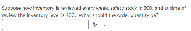 Suppose now inventory is reviewed every week, safety stock is 300, and at time of
review the inventory level is 400. What should the order quantity be?
