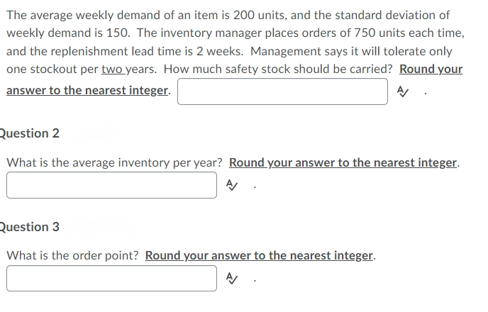The average weekly demand of an item is 200 units, and the standard deviation of
weekly demand is 150. The inventory manager places orders of 750 units each time,
and the replenishment lead time is 2 weeks. Management says it will tolerate only
one stockout per two years. How much safety stock should be carried? Round your
answer to the nearest integer.
Question 2
What is the average inventory per year? Round your answer to the nearest integer.
Question 3
What is the order point? Round your answer to the nearest integer.
