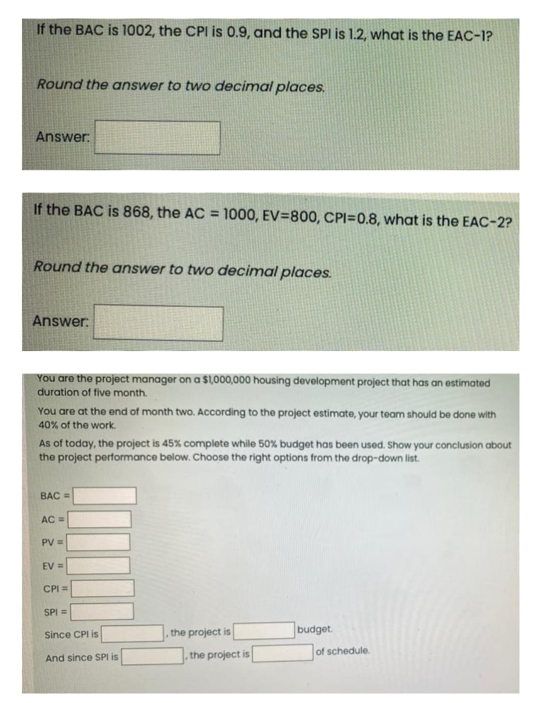 If the BAC is 1002, the CPI is 0.9, and the SPI is 1.2, what is the EAC-1?
Round the answer to two decimal places.
Answer:
If the BAC is 868, the AC = 1000, EV=800, CPI=0.8, what is the EAC-2?
%3D
Round the answer to two decimal places.
Answer:
You are the project manager on a $1,000,000 housing development project that has an estimated
duration of five month.
You are at the end of month two. According to the project estimate, your team should be done with
40% of the work.
As of today, the project is 45% complete while 50% budget has been used. Show your conclusion about
the project performance below. Choose the right options from the drop-down list.
BAC =
AC =
PV =
EV =
CPI =
SPI =
Since CPI is
the project is
budget.
of schedule.
And since SPI is
, the project is
