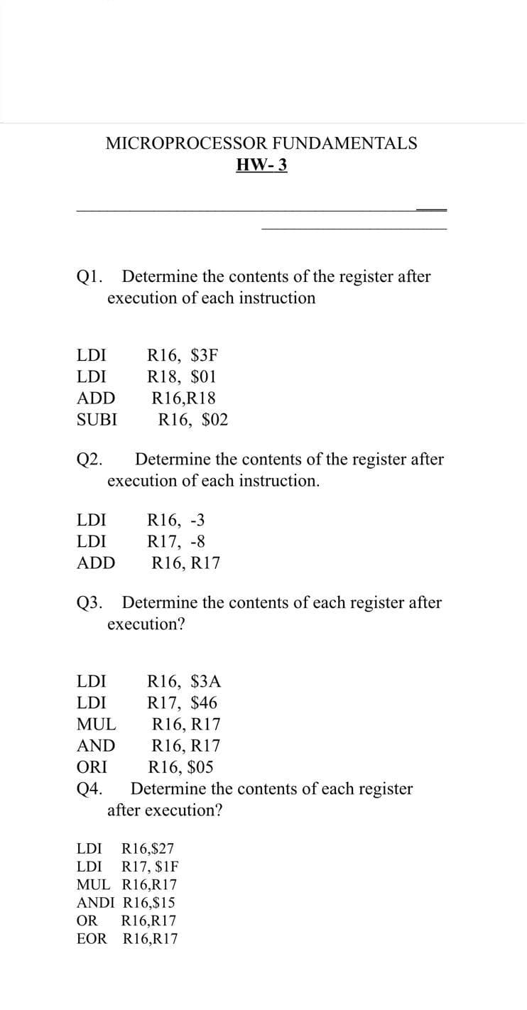 MICROPROCESSOR FUNDAMENTALS
HW- 3
Q1.
Determine the contents of the register after
execution of each instruction
R16, $3F
R18, $01
R16,R18
LDI
LDI
ADD
SUBI
R16, $02
Q2.
Determine the contents of the register after
execution of each instruction.
R16, -3
R17, -8
R16, R17
LDI
LDI
ADD
Q3.
Determine the contents of each register after
execution?
R16, $3A
R17, $46
LDI
LDI
MUL
R16, R17
R16, R17
R16, $05
Determine the contents of each register
AND
ORI
Q4.
after execution?
R16,$27
R17, $1F
MUL R16,R17
ANDI R16,$15
R16,R17
EOR R16,R17
LDI
LDI
OR
