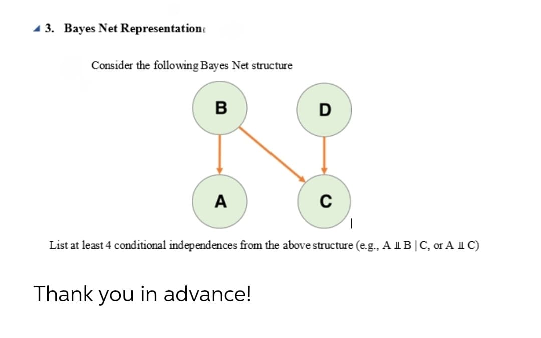 1 3. Bayes Net Representatione
Consider the following Bayes Net structure
в
D
A
C
List at least 4 conditional independences from the above structure (e.g., A IB|C, or A II C)
Thank you in advance!
