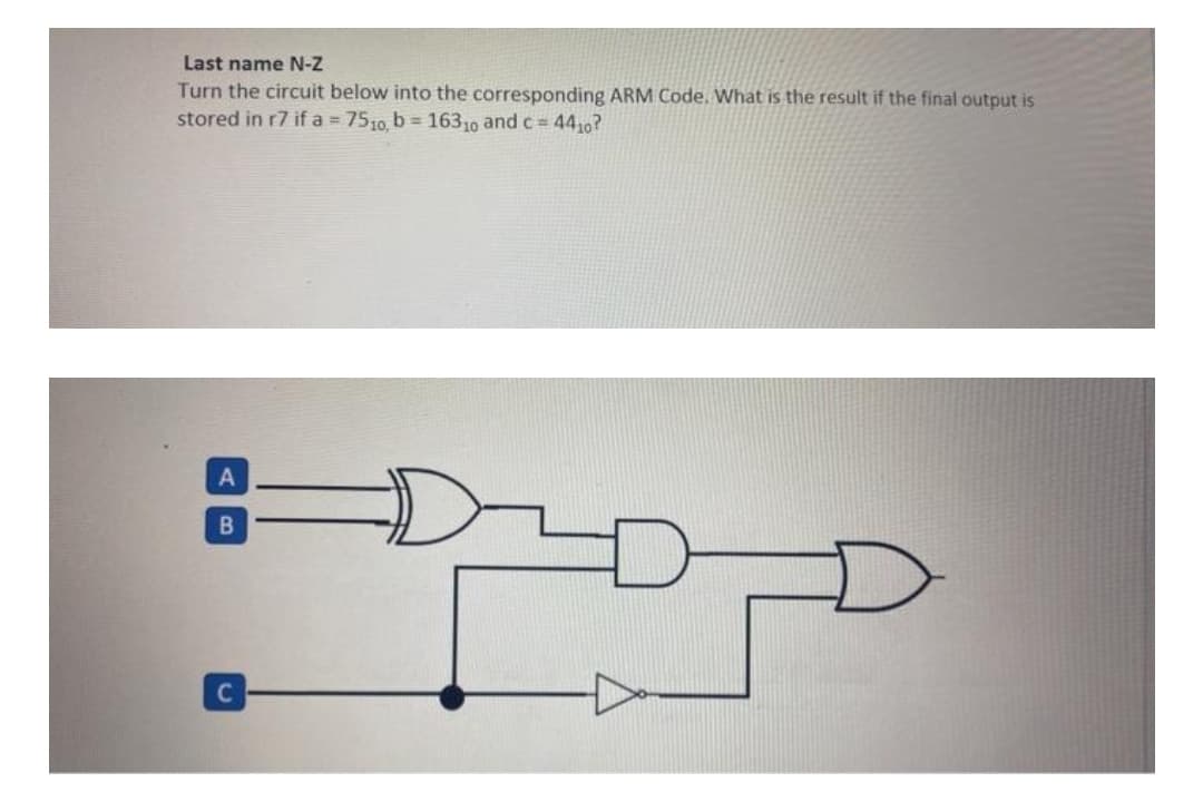 Last name N-Z
Turn the circuit below into the corresponding ARM Code. What is the result if the final output is
stored in r7 if a 7510, b = 16310 and c = 4410?
A
C
