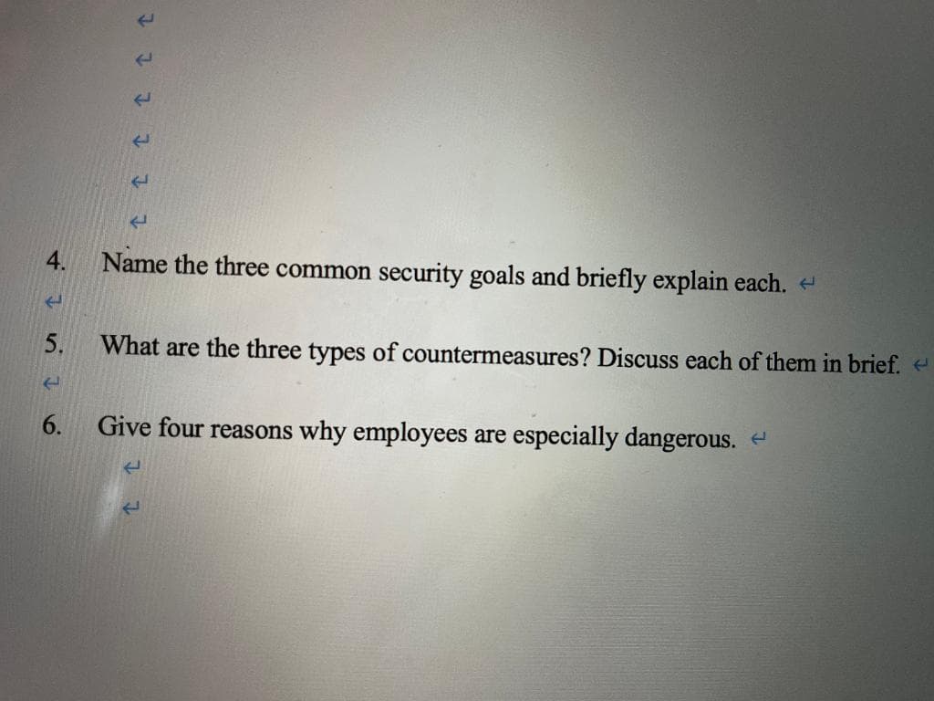 Name the three common security goals and briefly explain each.
What are the three types of countermeasures? Discuss each of them in brief.
6.
Give four reasons why employees are especially dangerous.
4.
5.
