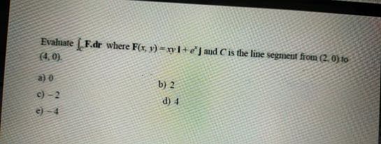 Evaluate F.dr where F(x, v) -nI+ej and Cis the line segment from (2. 0) to
(4,0).
a) 0
b) 2
c) - 2
e) - 4
d) 4
