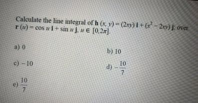 Calculate the line integral of h (x, y) = (2r) i + (x - 2m) j over
r (u) = cos ui+sin u j, u € [0,2x].
a) 0
b) 10
c) - 10
10
7.
10
e)
