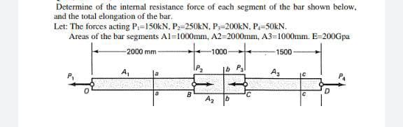 Determine of the internal resistance force of each segment of the bar shown below.
and the total elongation of the bar.
Let: The forces acting P₁-150kN, P₂-250KN, P-200kN, P₁-50KN.
Areas of the bar segments A1=1000mm, A2-2000mm, A3-1000mm. E-200Gpa
2000 mm-
-1000-
-1500
lb Pal
la
D
A₁
B
A₂
A3
10
C