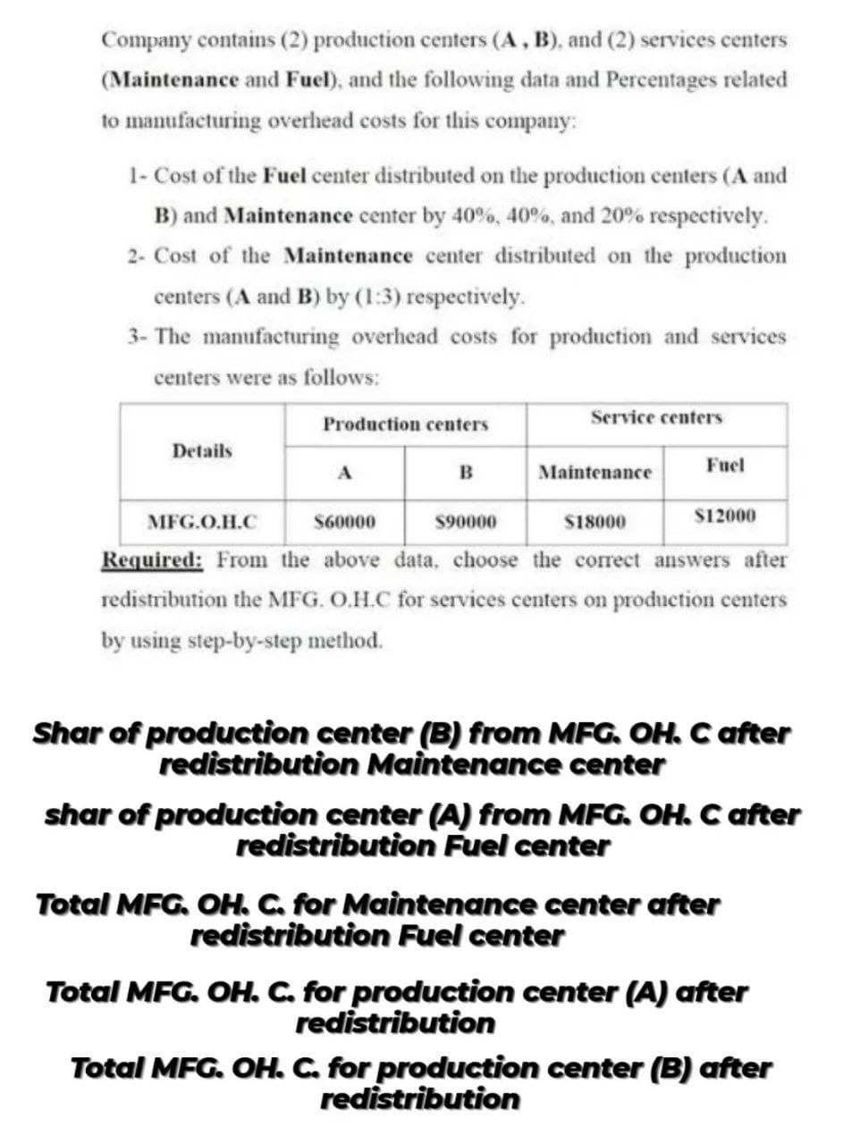 Company contains (2) production centers (A , B), and (2) services centers
(Maintenance and Fuel), and the following data and Percentages related
to manufacturing overhead costs for this company:
1- Cost of the Fuel center distributed on the production centers (A and
B) and Maintenance center by 40%, 40%, and 20% respectively.
2- Cost of the Maintenance center distributed on the production
centers (A and B) by (1:3) respectively.
3- The manufacturing overhead costs for production and services
centers were as follows:
Service centers
Production centers
Details
B
Maintenance
Fuel
MFG.O.H.C
S60000
$90000
s18000
$12000
Required: From the above data, choose the correct answers after
redistribution the MFG. O.H.C for services centers on production centers
by using step-by-step method.
Shar of production center (B) from MFG. OH. C after
redistribution Maintenance center
shar of production center (A) from MFG. OH. C after
redistribution Fuel center
Total MFG. OH. C. for Maintenance center after
redistribution Fuel center
Total MFG. OH. C. for production center (A) after
redistribution
Total MFG. OH. C. for production center (B) after
redistribution
